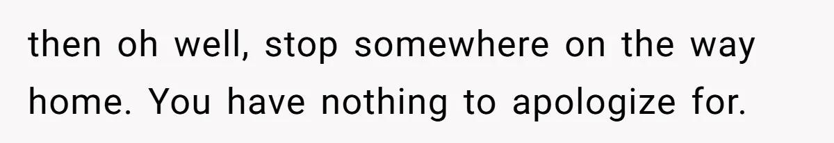 then oh well, stop somewhere on the way home. You have nothing to apologize for.