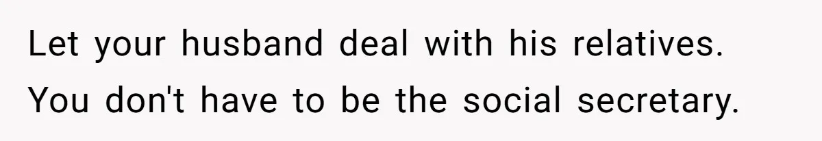 Let your husband deal with his relatives. You don't have to be the social secretary.