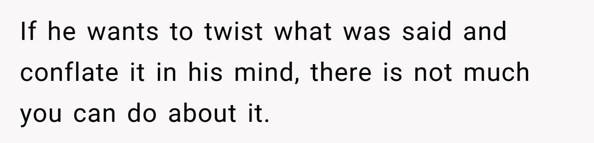 If he wants to twist what was said and conflate it in his mind, there is not much you can do about it.