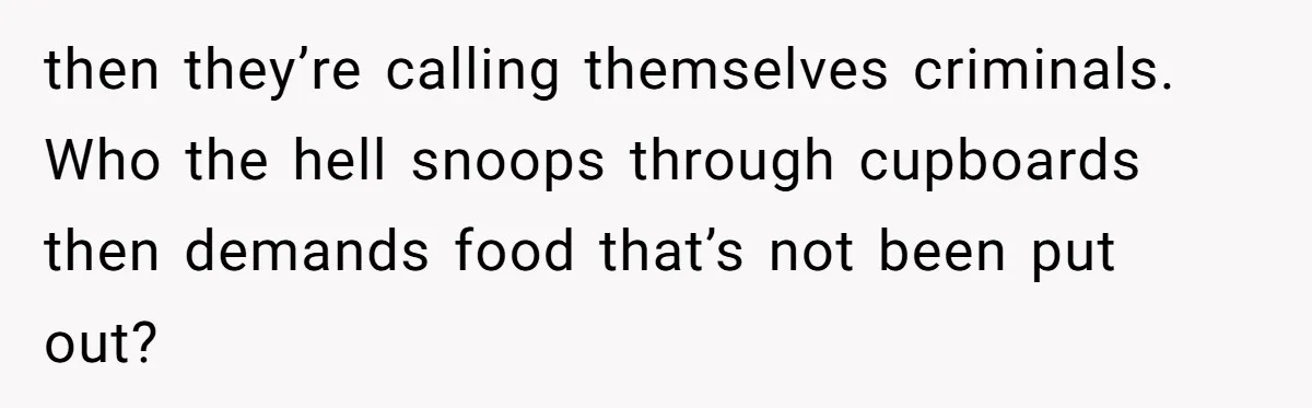 then they’re calling themselves criminals. Who the hell snoops through cupboards then demands food that’s not been put out?