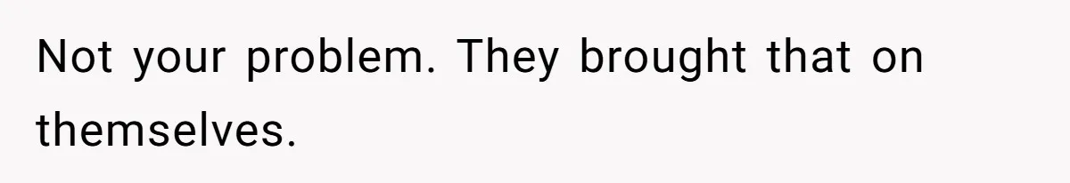 Not your problem. They brought that on themselves.