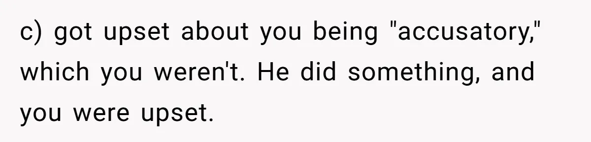 c) got upset about you being "accusatory," which you weren't. He did something, and you were upset.