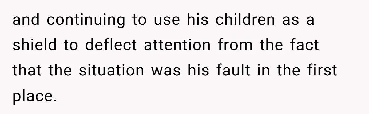 and continuing to use his children as a shield to deflect attention from the fact that the situation was his fault in the first place.