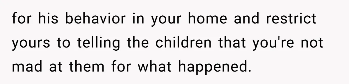 for his behavior in your home and restrict yours to telling the children that you're not mad at them for what happened.