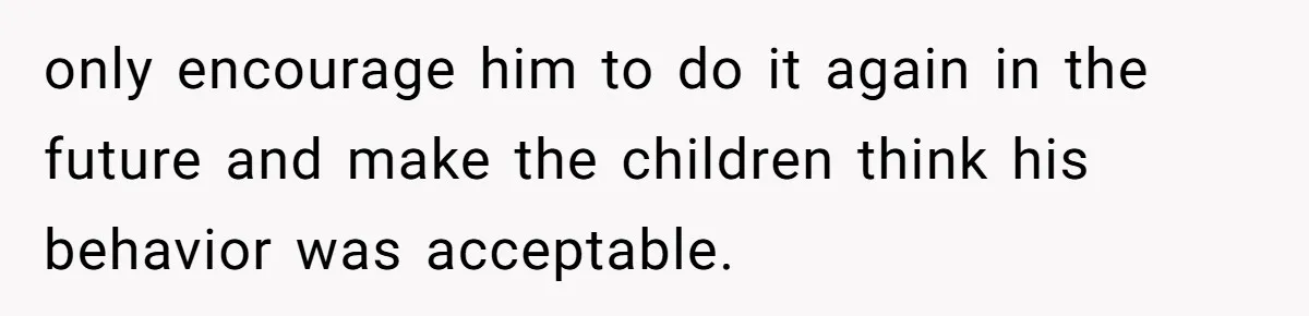 only encourage him to do it again in the future and make the children think his behavior was acceptable.