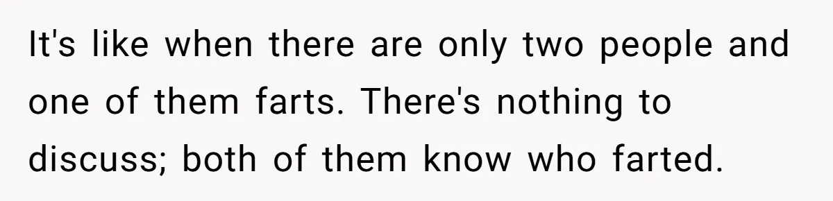 It's like when there are only two people and one of them farts. There's nothing to discuss; both of them know who farted.