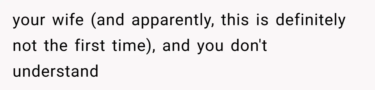 your wife (and apparently, this is definitely not the first time), and you don't understand