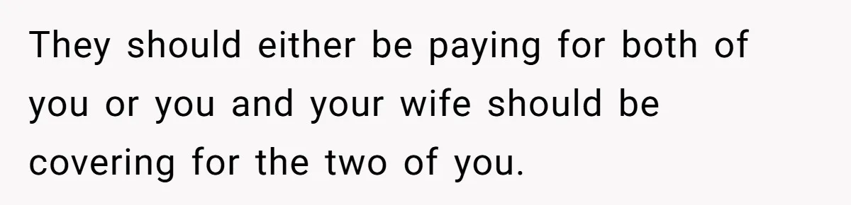 They should either be paying for both of you or you and your wife should be covering for the two of you.