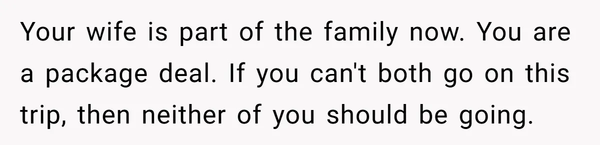Your wife is part of the family now. You are a package deal. If you can't both go on this trip, then neither of you should be going.