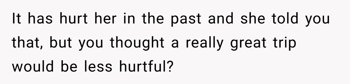 It has hurt her in the past and she told you that, but you thought a really great trip would be less hurtful?