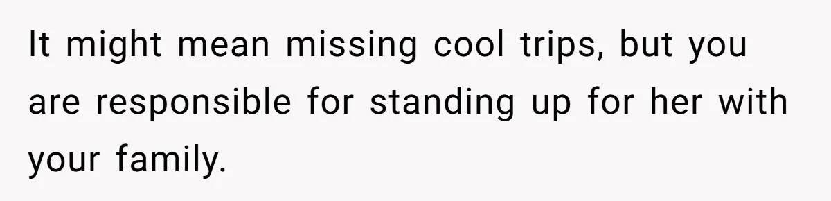 It might mean missing cool trips, but you are responsible for standing up for her with your family.