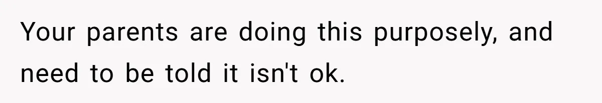 Your parents are doing this purposely, and need to be told it isn't ok.