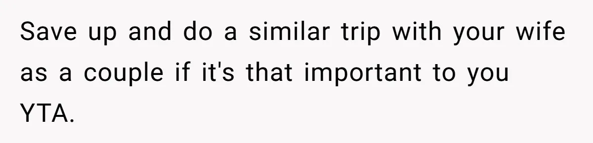 Save up and do a similar trip with your wife as a couple if it's that important to you YTA.