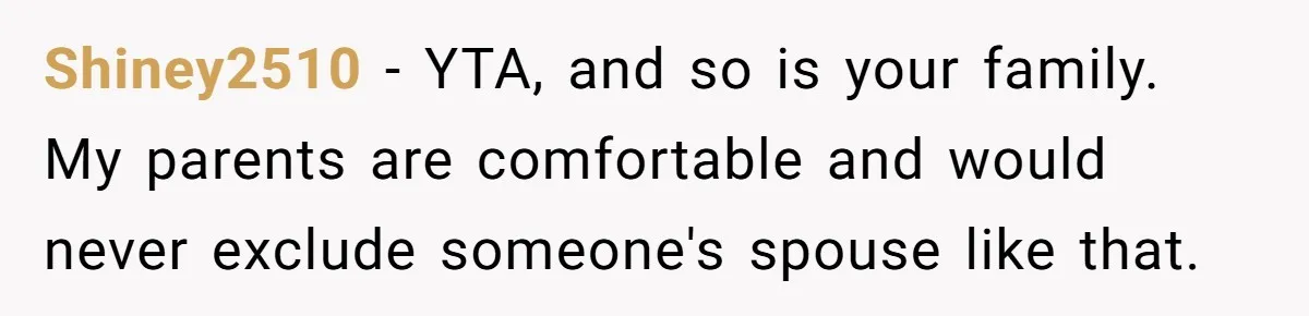 Shiney2510 − YTA, and so is your family. My parents are comfortable and would never exclude someone's spouse like that.