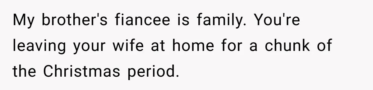 My brother's fiancee is family. You're leaving your wife at home for a chunk of the Christmas period.
