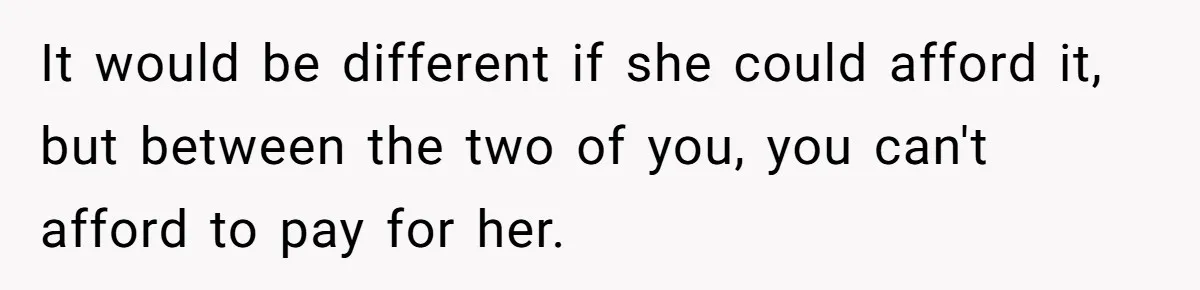 It would be different if she could afford it, but between the two of you, you can't afford to pay for her.