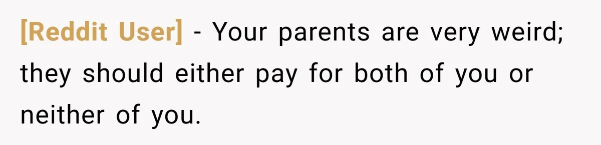 [Reddit User] − Your parents are very weird; they should either pay for both of you or neither of you.