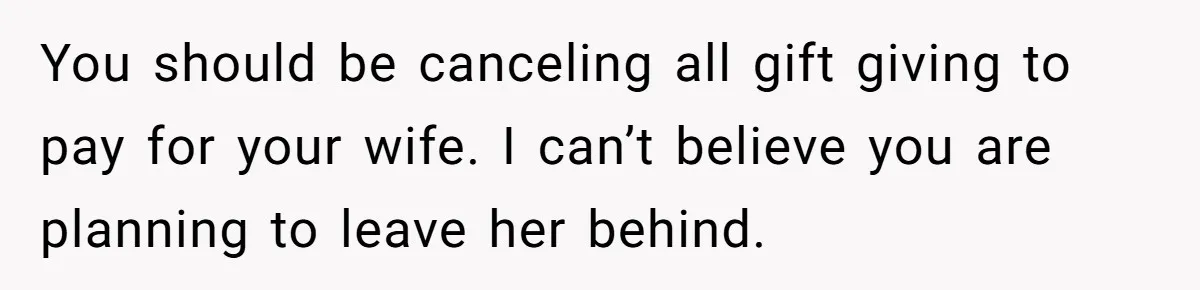 You should be canceling all gift giving to pay for your wife. I can’t believe you are planning to leave her behind.