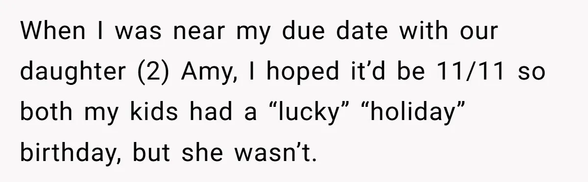 Mom Worries Daughter Will Feel Less Loved After Son Gets Special Birthday Treatment, Husband Says She’s Overreacting When I was near my due date with our daughter (2) Amy, I hoped it’d be 11/11 so both my kids had a “lucky” “holiday” birthday, but she wasn’t.