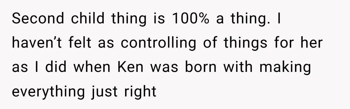 Mom Worries Daughter Will Feel Less Loved After Son Gets Special Birthday Treatment, Husband Says She’s Overreacting Second child thing is 100% a thing. I haven’t felt as controlling of things for her as I did when Ken was born with making everything just right