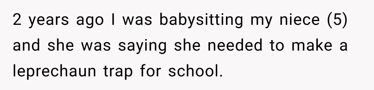 Mom Worries Daughter Will Feel Less Loved After Son Gets Special Birthday Treatment, Husband Says She’s Overreacting 2 years ago I was babysitting my niece (5) and she was saying she needed to make a leprechaun trap for school.