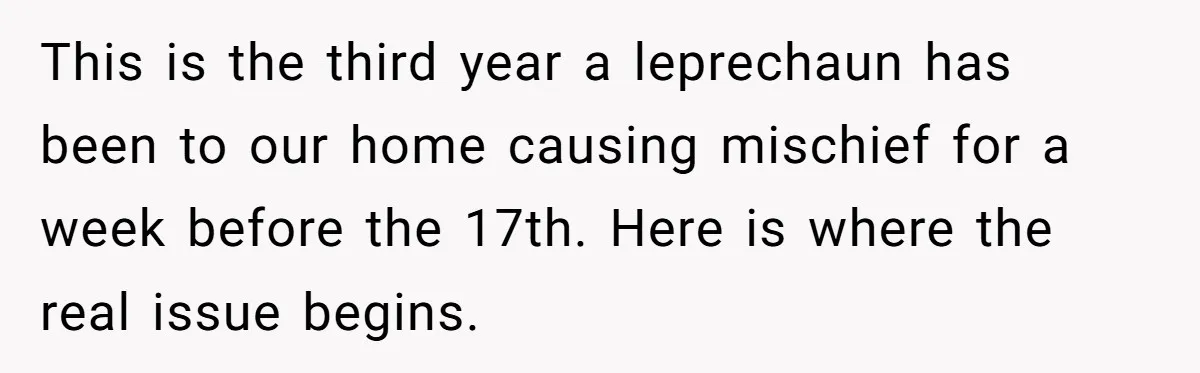 Mom Worries Daughter Will Feel Less Loved After Son Gets Special Birthday Treatment, Husband Says She’s Overreacting This is the third year a leprechaun has been to our home causing mischief for a week before the 17th. Here is where the real issue begins.