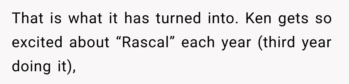 Mom Worries Daughter Will Feel Less Loved After Son Gets Special Birthday Treatment, Husband Says She’s Overreacting That is what it has turned into. Ken gets so excited about “Rascal” each year (third year doing it),