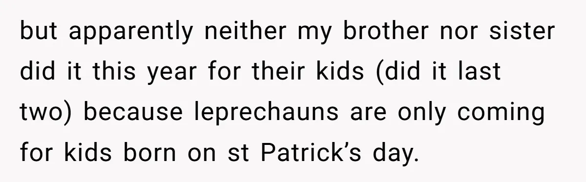 Mom Worries Daughter Will Feel Less Loved After Son Gets Special Birthday Treatment, Husband Says She’s Overreacting but apparently neither my brother nor sister did it this year for their kids (did it last two) because leprechauns are only coming for kids born on st Patrick’s day.