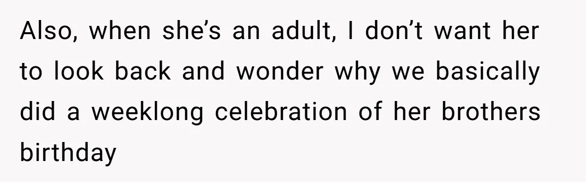 Mom Worries Daughter Will Feel Less Loved After Son Gets Special Birthday Treatment, Husband Says She’s Overreacting Also, when she’s an adult, I don’t want her to look back and wonder why we basically did a weeklong celebration of her brothers birthday