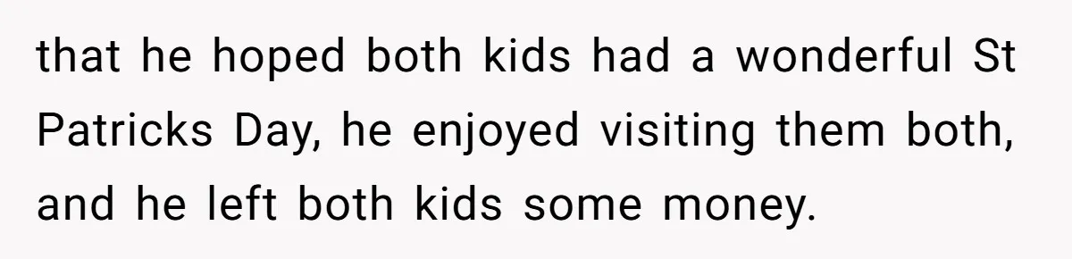 Mom Worries Daughter Will Feel Less Loved After Son Gets Special Birthday Treatment, Husband Says She’s Overreacting that he hoped both kids had a wonderful St Patricks Day, he enjoyed visiting them both, and he left both kids some money.