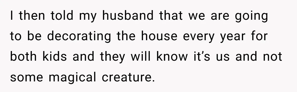 Mom Worries Daughter Will Feel Less Loved After Son Gets Special Birthday Treatment, Husband Says She’s Overreacting I then told my husband that we are going to be decorating the house every year for both kids and they will know it’s us and not some magical creature.
