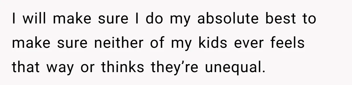 Mom Worries Daughter Will Feel Less Loved After Son Gets Special Birthday Treatment, Husband Says She’s Overreacting I will make sure I do my absolute best to make sure neither of my kids ever feels that way or thinks they’re unequal.