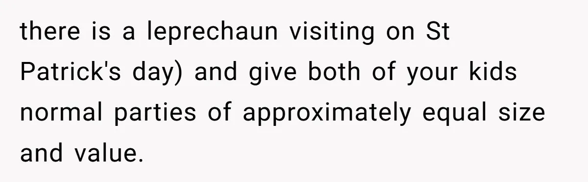 Mom Worries Daughter Will Feel Less Loved After Son Gets Special Birthday Treatment, Husband Says She’s Overreacting there is a leprechaun visiting on St Patrick's day) and give both of your kids normal parties of approximately equal size and value.