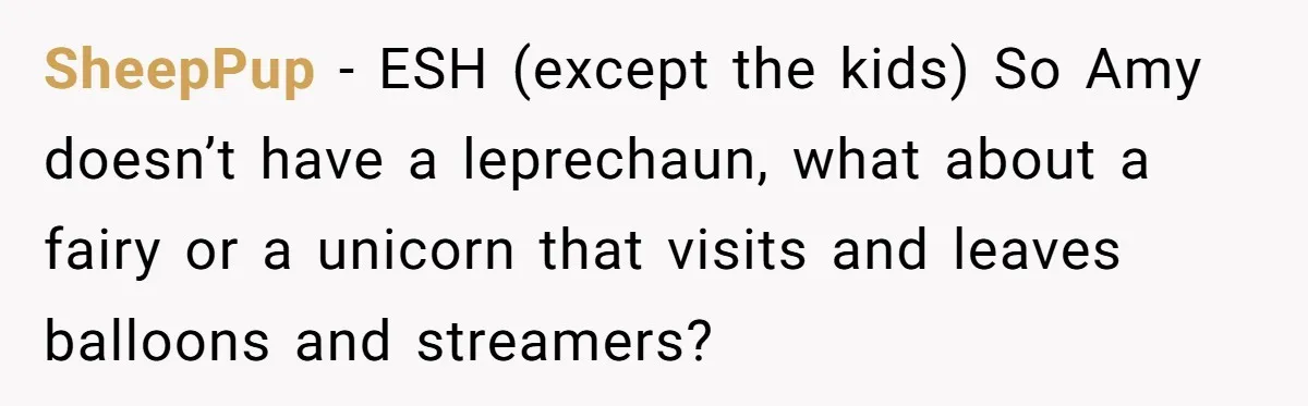Mom Worries Daughter Will Feel Less Loved After Son Gets Special Birthday Treatment, Husband Says She’s Overreacting SheepPup − ESH (except the kids) So Amy doesn’t have a leprechaun, what about a fairy or a unicorn that visits and leaves balloons and streamers?