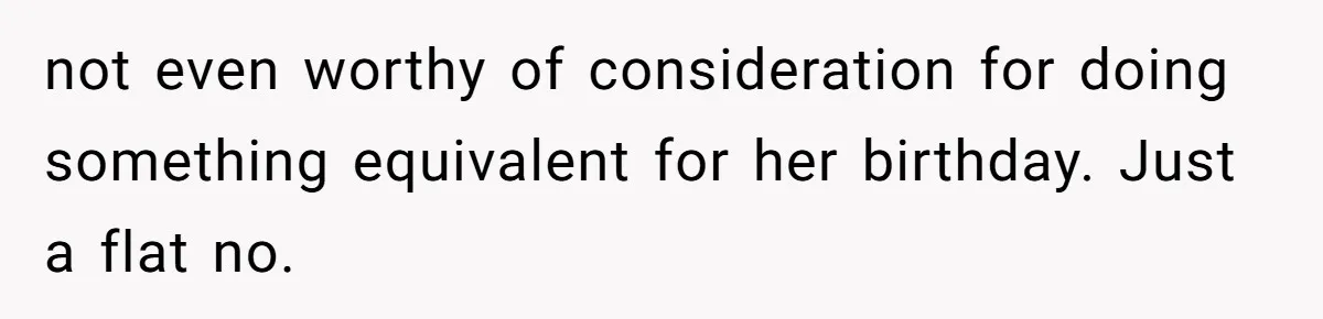 Mom Worries Daughter Will Feel Less Loved After Son Gets Special Birthday Treatment, Husband Says She’s Overreacting not even worthy of consideration for doing something equivalent for her birthday. Just a flat no.