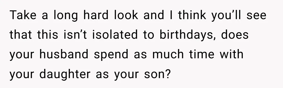 Mom Worries Daughter Will Feel Less Loved After Son Gets Special Birthday Treatment, Husband Says She’s Overreacting Take a long hard look and I think you’ll see that this isn’t isolated to birthdays, does your husband spend as much time with your daughter as your son?