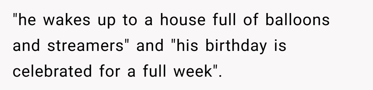 Mom Worries Daughter Will Feel Less Loved After Son Gets Special Birthday Treatment, Husband Says She’s Overreacting "he wakes up to a house full of balloons and streamers" and "his birthday is celebrated for a full week".