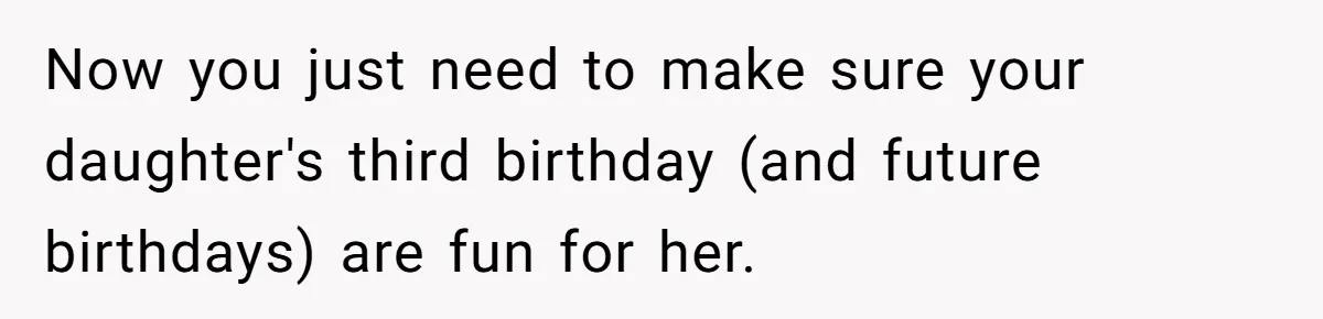 Mom Worries Daughter Will Feel Less Loved After Son Gets Special Birthday Treatment, Husband Says She’s Overreacting Now you just need to make sure your daughter's third birthday (and future birthdays) are fun for her.