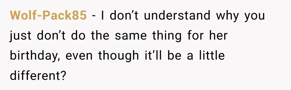 Mom Worries Daughter Will Feel Less Loved After Son Gets Special Birthday Treatment, Husband Says She’s Overreacting Wolf-Pack85 − I don’t understand why you just don’t do the same thing for her birthday, even though it’ll be a little different?