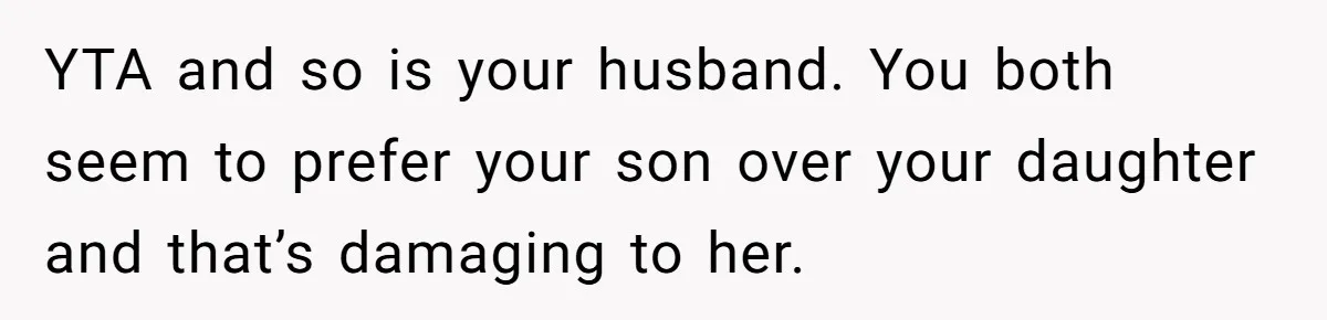 Mom Worries Daughter Will Feel Less Loved After Son Gets Special Birthday Treatment, Husband Says She’s Overreacting YTA and so is your husband. You both seem to prefer your son over your daughter and that’s damaging to her.