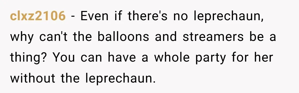 Mom Worries Daughter Will Feel Less Loved After Son Gets Special Birthday Treatment, Husband Says She’s Overreacting clxz2106 − Even if there's no leprechaun, why can't the balloons and streamers be a thing? You can have a whole party for her without the leprechaun.