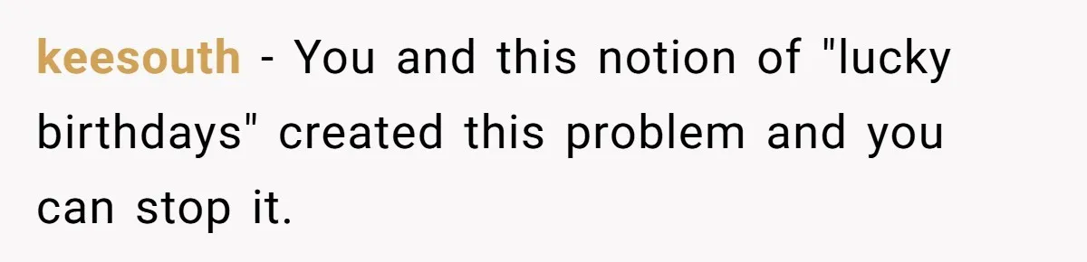 Mom Worries Daughter Will Feel Less Loved After Son Gets Special Birthday Treatment, Husband Says She’s Overreacting keesouth − You and this notion of "lucky birthdays" created this problem and you can stop it.