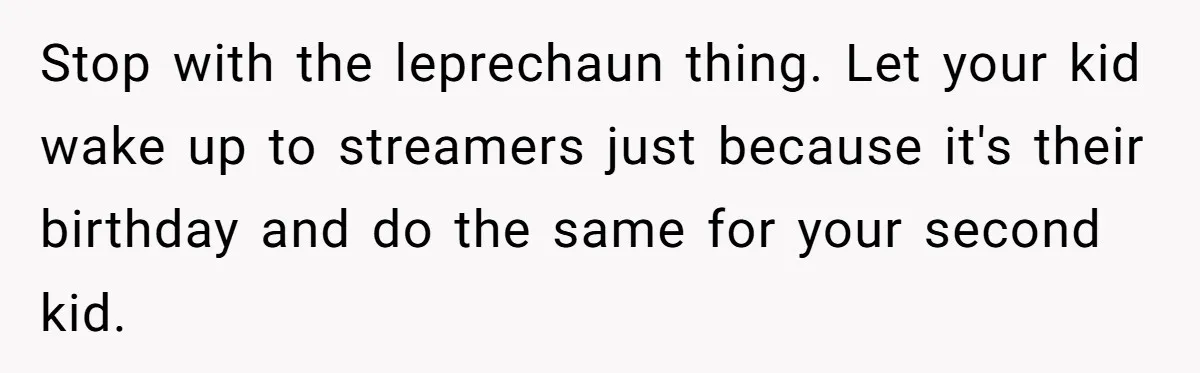 Mom Worries Daughter Will Feel Less Loved After Son Gets Special Birthday Treatment, Husband Says She’s Overreacting Stop with the leprechaun thing. Let your kid wake up to streamers just because it's their birthday and do the same for your second kid.