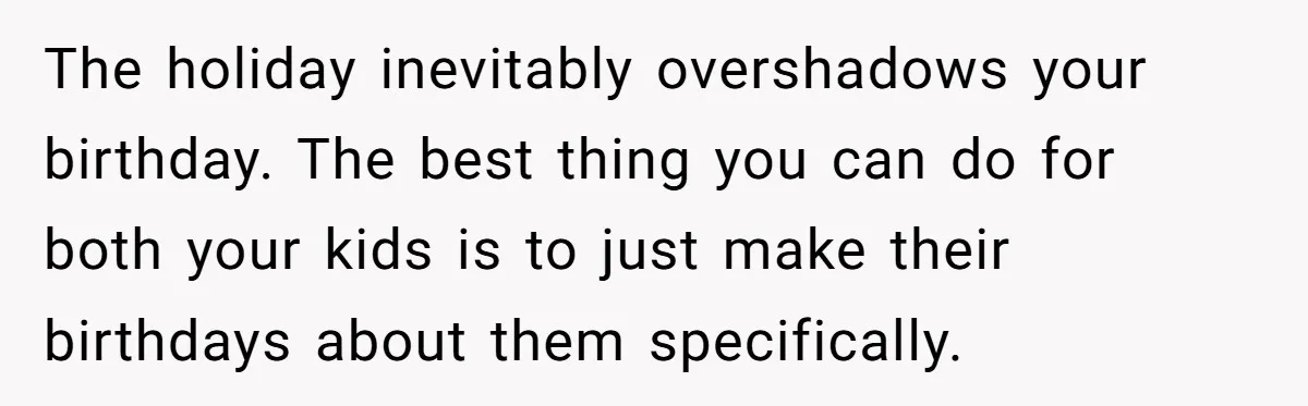 Mom Worries Daughter Will Feel Less Loved After Son Gets Special Birthday Treatment, Husband Says She’s Overreacting The holiday inevitably overshadows your birthday. The best thing you can do for both your kids is to just make their birthdays about them specifically.