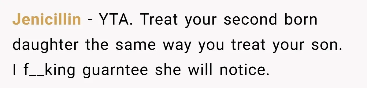 Mom Worries Daughter Will Feel Less Loved After Son Gets Special Birthday Treatment, Husband Says She’s Overreacting Jenicillin − YTA. Treat your second born daughter the same way you treat your son. I f__king guarntee she will notice.