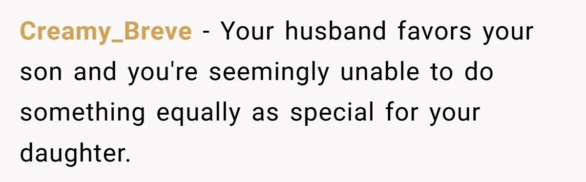 Mom Worries Daughter Will Feel Less Loved After Son Gets Special Birthday Treatment, Husband Says She’s Overreacting Creamy_Breve − Your husband favors your son and you're seemingly unable to do something equally as special for your daughter.