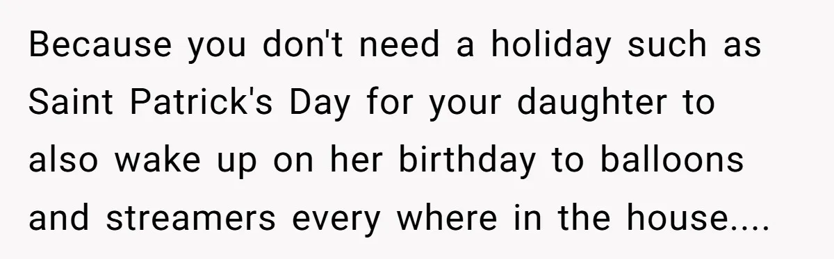 Mom Worries Daughter Will Feel Less Loved After Son Gets Special Birthday Treatment, Husband Says She’s Overreacting Because you don't need a holiday such as Saint Patrick's Day for your daughter to also wake up on her birthday to balloons and streamers every where in the house....