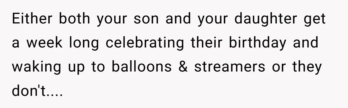 Mom Worries Daughter Will Feel Less Loved After Son Gets Special Birthday Treatment, Husband Says She’s Overreacting Either both your son and your daughter get a week long celebrating their birthday and waking up to balloons & streamers or they don't....