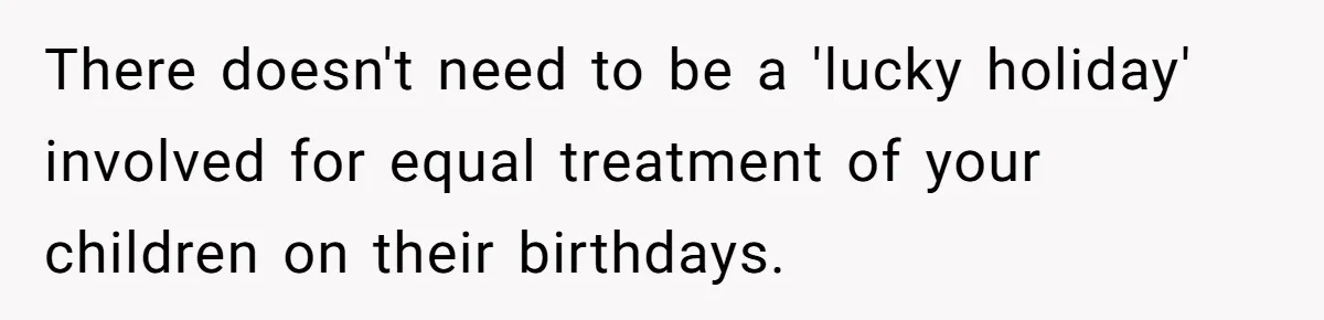 Mom Worries Daughter Will Feel Less Loved After Son Gets Special Birthday Treatment, Husband Says She’s Overreacting There doesn't need to be a 'lucky holiday' involved for equal treatment of your children on their birthdays.