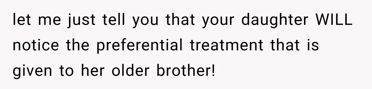 Mom Worries Daughter Will Feel Less Loved After Son Gets Special Birthday Treatment, Husband Says She’s Overreacting let me just tell you that your daughter WILL notice the preferential treatment that is given to her older brother!